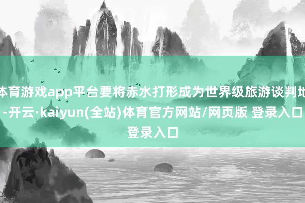 体育游戏app平台要将赤水打形成为世界级旅游谈判地-开云·kaiyun(全站)体育官方网站/网页版 登录入口