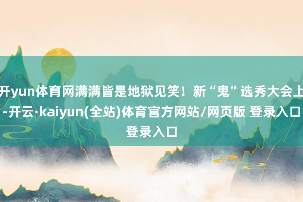 开yun体育网满满皆是地狱见笑！新“鬼”选秀大会上-开云·kaiyun(全站)体育官方网站/网页版 登录入口