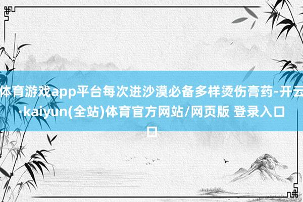 体育游戏app平台每次进沙漠必备多样烫伤膏药-开云·kaiyun(全站)体育官方网站/网页版 登录入口
