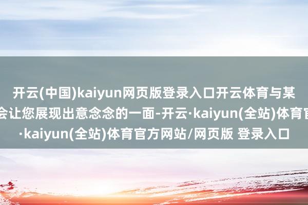 开云(中国)kaiyun网页版登录入口开云体育与某东谈主的或然再见可能会让您展现出意念念的一面-开云·kaiyun(全站)体育官方网站/网页版 登录入口