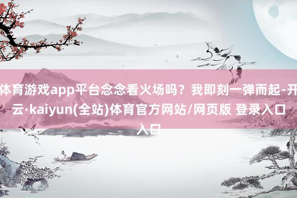 体育游戏app平台念念看火场吗？我即刻一弹而起-开云·kaiyun(全站)体育官方网站/网页版 登录入口