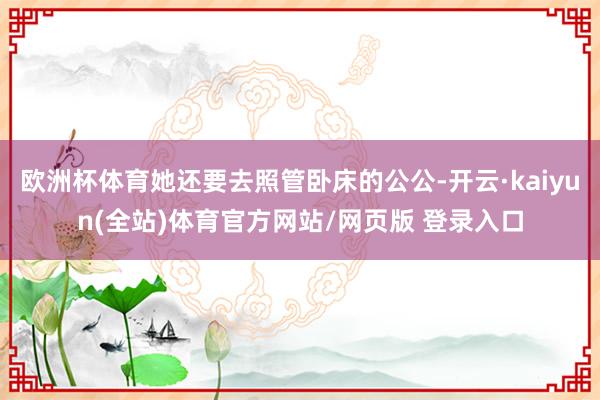 欧洲杯体育她还要去照管卧床的公公-开云·kaiyun(全站)体育官方网站/网页版 登录入口