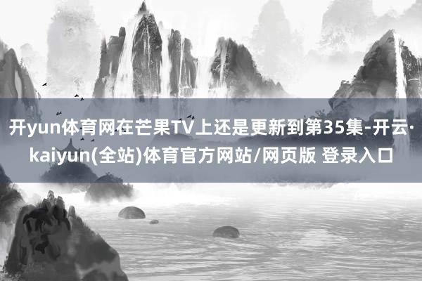 开yun体育网在芒果TV上还是更新到第35集-开云·kaiyun(全站)体育官方网站/网页版 登录入口