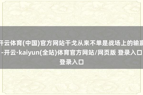 开云体育(中国)官方网站干戈从来不单是战场上的输赢-开云·kaiyun(全站)体育官方网站/网页版 登录入口
