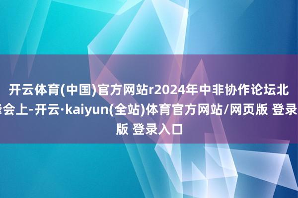开云体育(中国)官方网站r　　2024年中非协作论坛北京峰会上-开云·kaiyun(全站)体育官方网站/网页版 登录入口