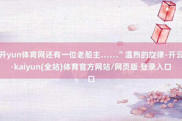 开yun体育网还有一位老船主……”温煦的旋律-开云·kaiyun(全站)体育官方网站/网页版 登录入口