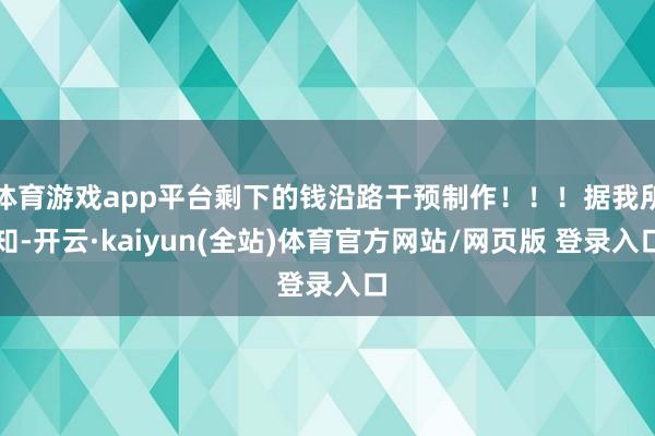 体育游戏app平台剩下的钱沿路干预制作！！！据我所知-开云·kaiyun(全站)体育官方网站/网页版 登录入口