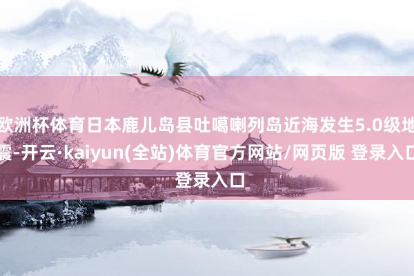 欧洲杯体育日本鹿儿岛县吐噶喇列岛近海发生5.0级地震-开云·kaiyun(全站)体育官方网站/网页版 登录入口