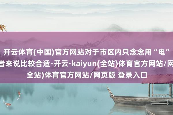开云体育(中国)官方网站对于市区内只念念用“电”来代步的破钞者来说比较合适-开云·kaiyun(全站)体育官方网站/网页版 登录入口