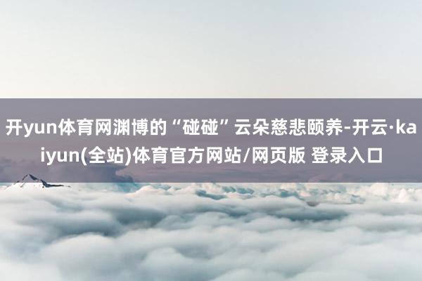 开yun体育网渊博的“碰碰”云朵慈悲颐养-开云·kaiyun(全站)体育官方网站/网页版 登录入口