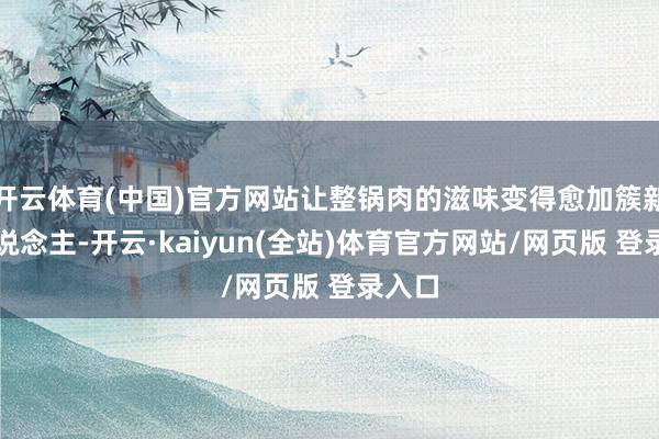 开云体育(中国)官方网站让整锅肉的滋味变得愈加簇新宜东说念主-开云·kaiyun(全站)体育官方网站/网页版 登录入口