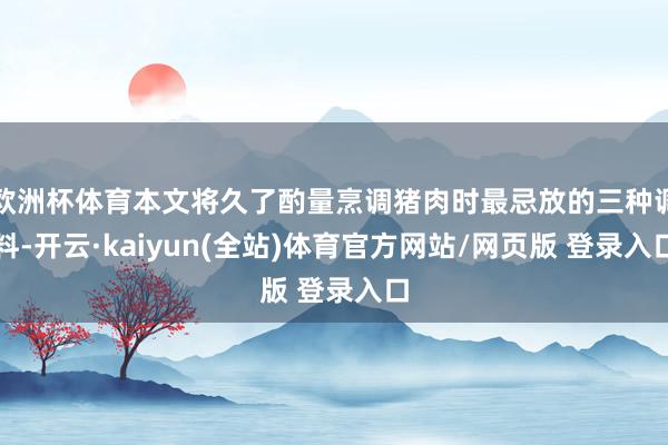 欧洲杯体育本文将久了酌量烹调猪肉时最忌放的三种调料-开云·kaiyun(全站)体育官方网站/网页版 登录入口