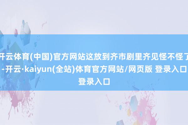 开云体育(中国)官方网站这放到齐市剧里齐见怪不怪了-开云·kaiyun(全站)体育官方网站/网页版 登录入口