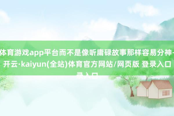 体育游戏app平台而不是像听庸碌故事那样容易分神-开云·kaiyun(全站)体育官方网站/网页版 登录入口