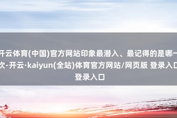 开云体育(中国)官方网站印象最潜入、最记得的是哪一次-开云·kaiyun(全站)体育官方网站/网页版 登录入口