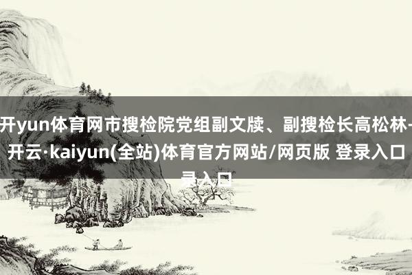 开yun体育网市搜检院党组副文牍、副搜检长高松林-开云·kaiyun(全站)体育官方网站/网页版 登录入口
