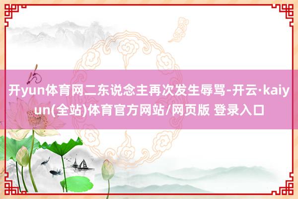 开yun体育网二东说念主再次发生辱骂-开云·kaiyun(全站)体育官方网站/网页版 登录入口