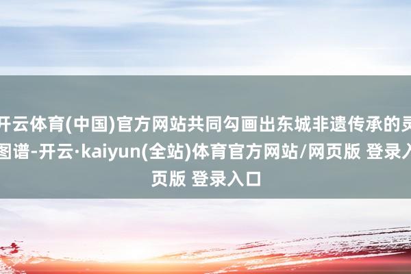 开云体育(中国)官方网站共同勾画出东城非遗传承的灵活图谱-开云·kaiyun(全站)体育官方网站/网页版 登录入口