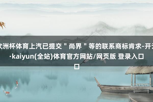 欧洲杯体育上汽已提交＂尚界＂等的联系商标肯求-开云·kaiyun(全站)体育官方网站/网页版 登录入口