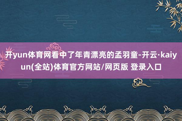 开yun体育网看中了年青漂亮的孟羽童-开云·kaiyun(全站)体育官方网站/网页版 登录入口