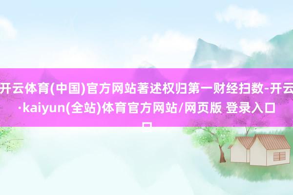 开云体育(中国)官方网站著述权归第一财经扫数-开云·kaiyun(全站)体育官方网站/网页版 登录入口