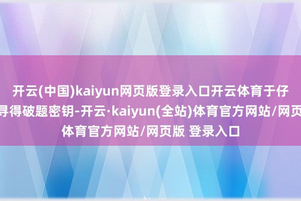 开云(中国)kaiyun网页版登录入口开云体育于仔细有计划中寻得破题密钥-开云·kaiyun(全站)体育官方网站/网页版 登录入口