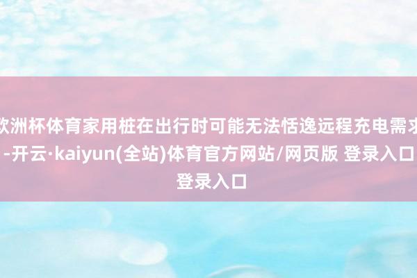 欧洲杯体育家用桩在出行时可能无法恬逸远程充电需求-开云·kaiyun(全站)体育官方网站/网页版 登录入口