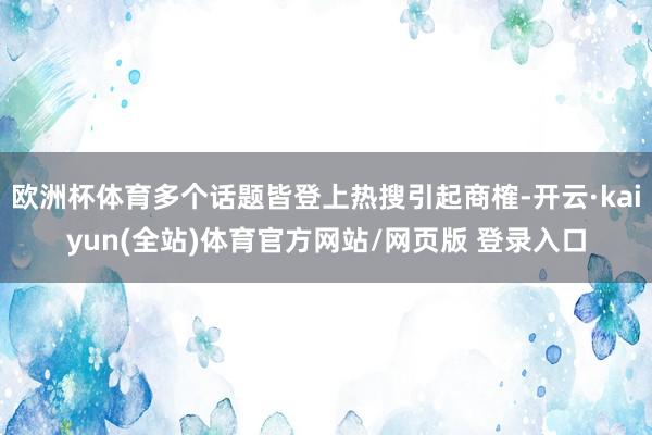 欧洲杯体育多个话题皆登上热搜引起商榷-开云·kaiyun(全站)体育官方网站/网页版 登录入口