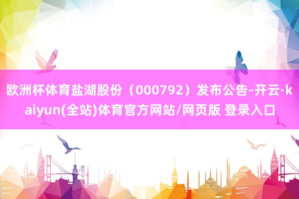 欧洲杯体育盐湖股份（000792）发布公告-开云·kaiyun(全站)体育官方网站/网页版 登录入口