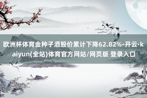 欧洲杯体育金种子酒股价累计下降62.82%-开云·kaiyun(全站)体育官方网站/网页版 登录入口
