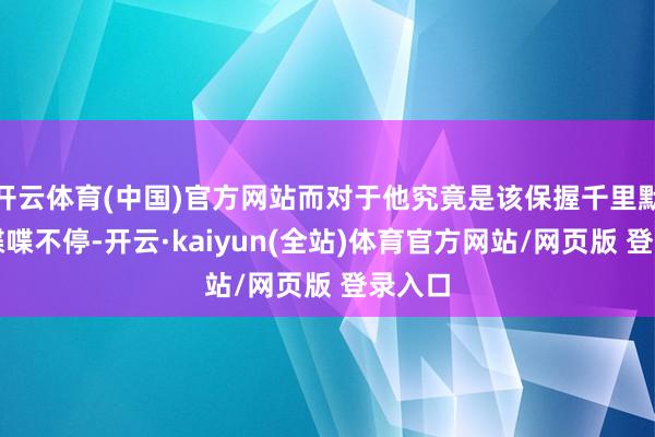 开云体育(中国)官方网站而对于他究竟是该保握千里默已经喋喋不停-开云·kaiyun(全站)体育官方网站/网页版 登录入口