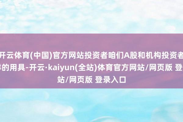 开云体育(中国)官方网站投资者咱们A股和机构投资者有同样的用具-开云·kaiyun(全站)体育官方网站/网页版 登录入口