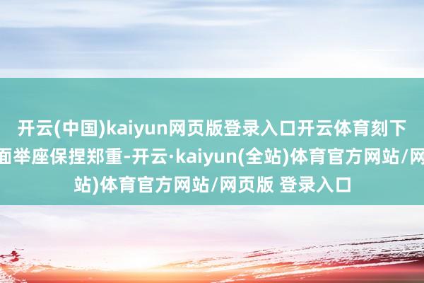 开云(中国)kaiyun网页版登录入口开云体育刻下我国经济基本面举座保捏郑重-开云·kaiyun(全站)体育官方网站/网页版 登录入口