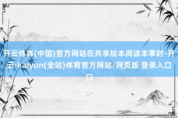 开云体育(中国)官方网站　　在共享绘本阅读本事时-开云·kaiyun(全站)体育官方网站/网页版 登录入口