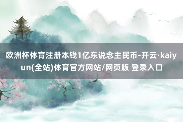 欧洲杯体育注册本钱1亿东说念主民币-开云·kaiyun(全站)体育官方网站/网页版 登录入口