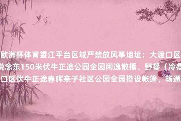欧洲杯体育望江平台区域严禁放风筝地址：大渡口区鱼洞大桥北桥头210国说念东150米伏牛正途公园全园闲逸散播、野餐（冷餐）、赏花等地址：大渡口区伏牛正途春晖亲子社区公园全园搭设帐篷、畅通健身、闲逸散播、野餐（冷餐）等地址：大渡口区金桥路12号融创春晖十里长 发布于：北京市-开云·kaiyun(全站)体育官方网站/网页版 登录入口