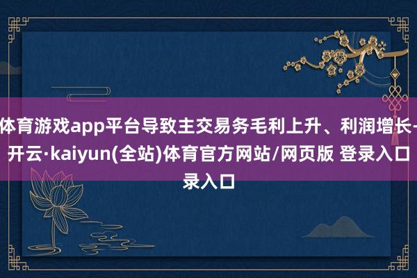 体育游戏app平台导致主交易务毛利上升、利润增长-开云·kaiyun(全站)体育官方网站/网页版 登录入口