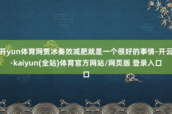 开yun体育网贾冰奏效减肥就是一个很好的事情-开云·kaiyun(全站)体育官方网站/网页版 登录入口