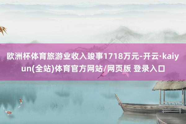 欧洲杯体育旅游业收入竣事1718万元-开云·kaiyun(全站)体育官方网站/网页版 登录入口