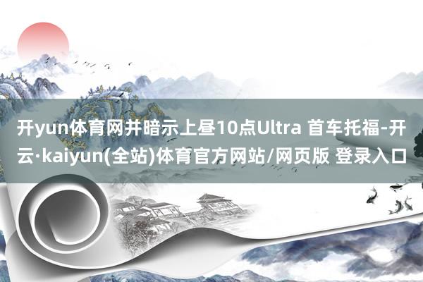 开yun体育网并暗示上昼10点Ultra 首车托福-开云·kaiyun(全站)体育官方网站/网页版 登录入口