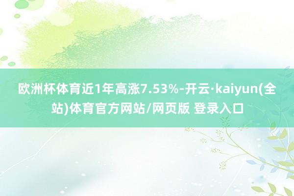 欧洲杯体育近1年高涨7.53%-开云·kaiyun(全站)体育官方网站/网页版 登录入口