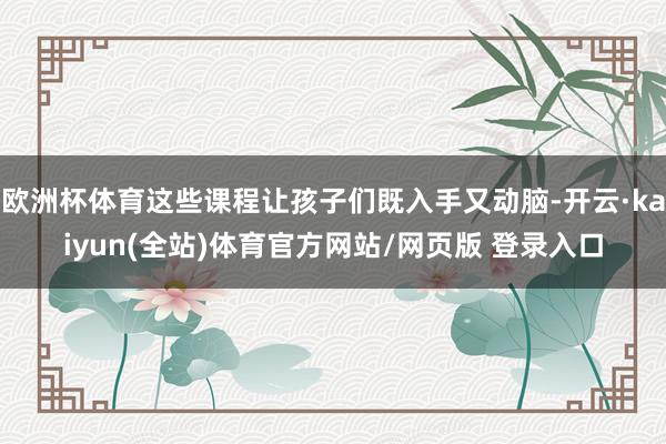 欧洲杯体育这些课程让孩子们既入手又动脑-开云·kaiyun(全站)体育官方网站/网页版 登录入口