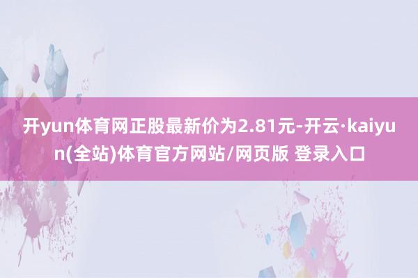 开yun体育网正股最新价为2.81元-开云·kaiyun(全站)体育官方网站/网页版 登录入口