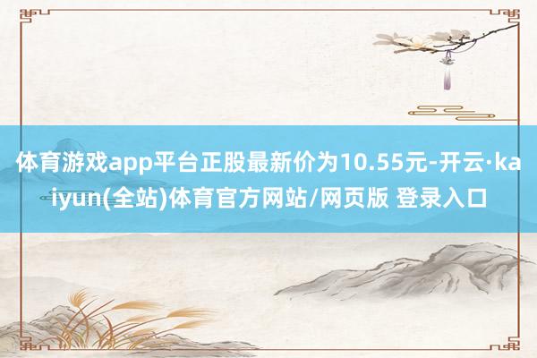 体育游戏app平台正股最新价为10.55元-开云·kaiyun(全站)体育官方网站/网页版 登录入口