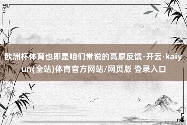 欧洲杯体育也即是咱们常说的高原反馈-开云·kaiyun(全站)体育官方网站/网页版 登录入口
