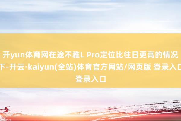 开yun体育网在途不雅L Pro定位比往日更高的情况下-开云·kaiyun(全站)体育官方网站/网页版 登录入口