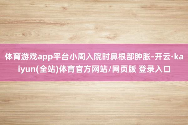 体育游戏app平台小周入院时鼻根部肿胀-开云·kaiyun(全站)体育官方网站/网页版 登录入口