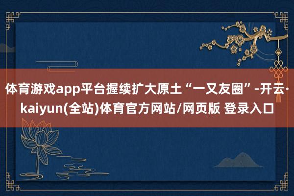 体育游戏app平台握续扩大原土“一又友圈”-开云·kaiyun(全站)体育官方网站/网页版 登录入口