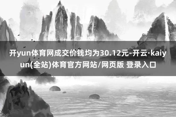 开yun体育网成交价钱均为30.12元-开云·kaiyun(全站)体育官方网站/网页版 登录入口
