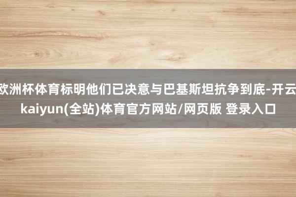 欧洲杯体育标明他们已决意与巴基斯坦抗争到底-开云·kaiyun(全站)体育官方网站/网页版 登录入口